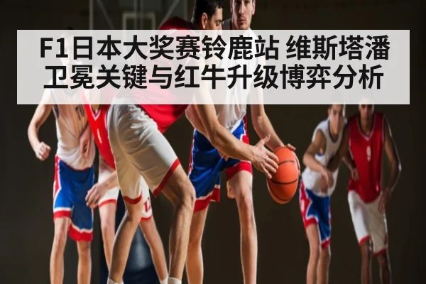 F1日本大奖赛铃鹿站 维斯塔潘卫冕关键与红牛升级博弈分析
