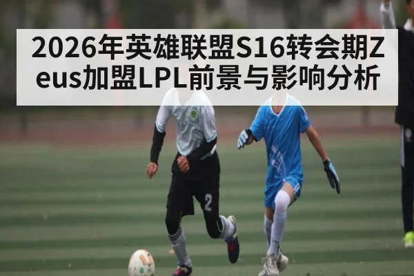 2026年英雄联盟S16转会期Zeus加盟LPL前景与影响分析