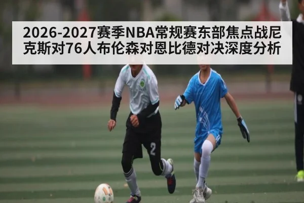2026-2027赛季NBA常规赛东部焦点战尼克斯对76人布伦森对恩比德对决深度分析